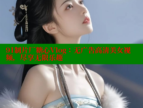 91制片厂糖心Vlog：无广告高清美女视频，尽享无限乐趣