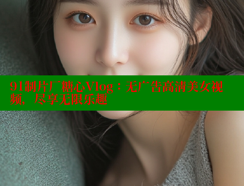 91制片厂糖心Vlog：无广告高清美女视频，尽享无限乐趣