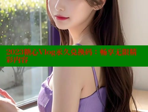 2023糖心Vlog永久兑换码：畅享无限精彩内容