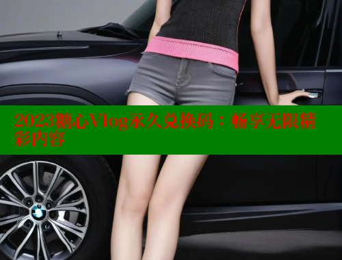 2023糖心Vlog永久兑换码：畅享无限精彩内容