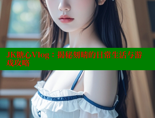 JK糖心Vlog：揭秘刻晴的日常生活与游戏攻略