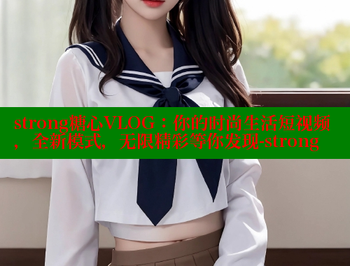strong糖心VLOG：你的时尚生活短视频，全新模式，无限精彩等你发现-strong