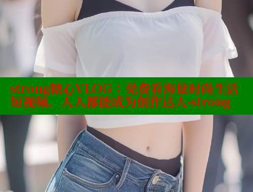 strong糖心VLOG：免费看海量时尚生活短视频，人人都能成为创作达人-strong