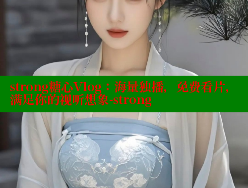 strong糖心Vlog：海量独播，免费看片，满足你的视听想象-strong