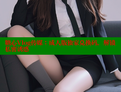 糖心Vlog传媒：成人版独家兑换码，解锁私密诱惑