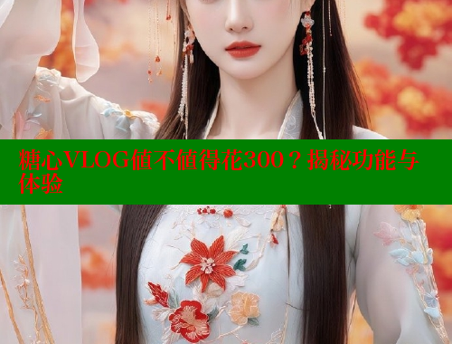 糖心VLOG值不值得花300？揭秘功能与体验