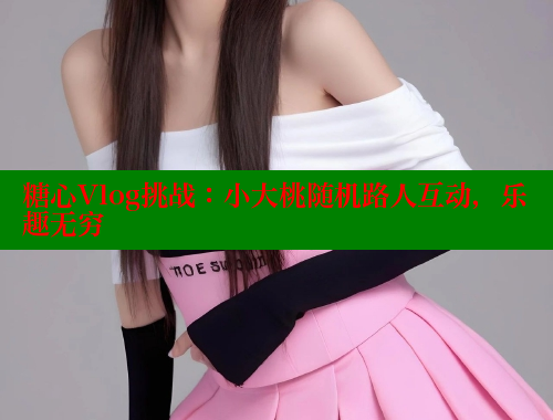 糖心Vlog挑战：小大桃随机路人互动，乐趣无穷