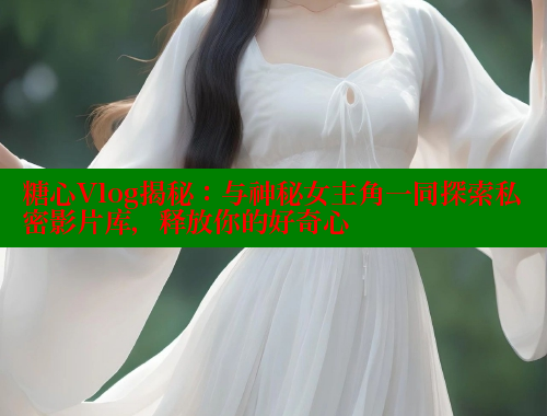 糖心Vlog揭秘：与神秘女主角一同探索私密影片库，释放你的好奇心