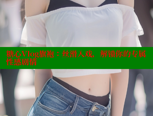 糖心Vlog旗袍：丝滑入戏，解锁你的专属性感剧情