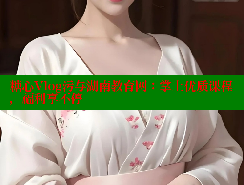 糖心Vlog污与湖南教育网：掌上优质课程，福利享不停