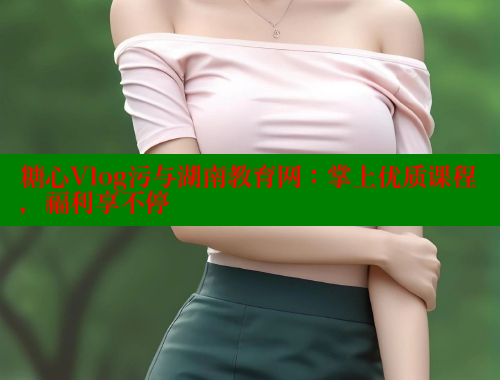 糖心Vlog污与湖南教育网：掌上优质课程，福利享不停