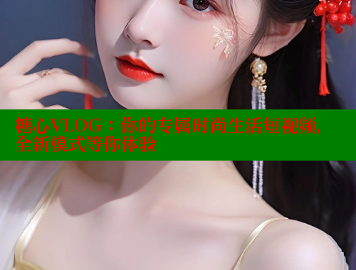 糖心VLOG：你的专属时尚生活短视频，全新模式等你体验