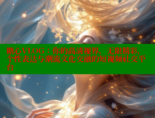 糖心VLOG：你的高清视界，无限精彩，个性表达与潮流文化交融的短视频社交平台