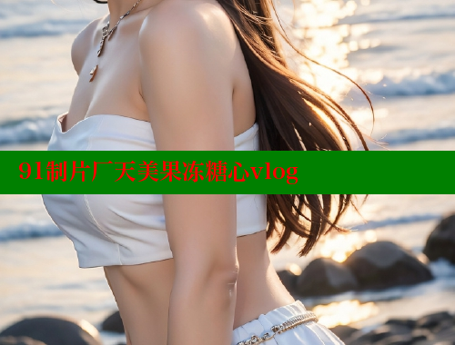 91制片厂天美果冻糖心vlog