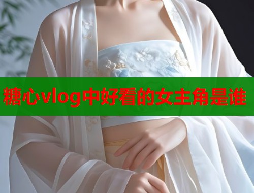 糖心vlog中好看的女主角是谁