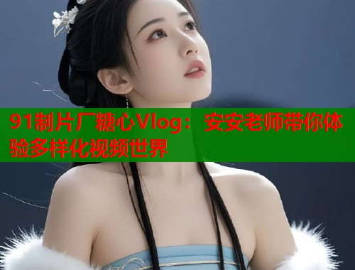91制片厂糖心Vlog：安安老师带你体验多样化视频世界