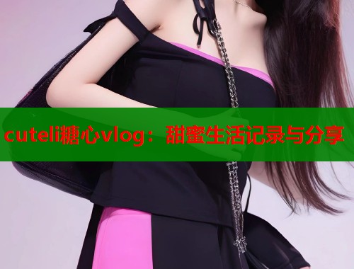 cuteli糖心vlog：甜蜜生活记录与分享