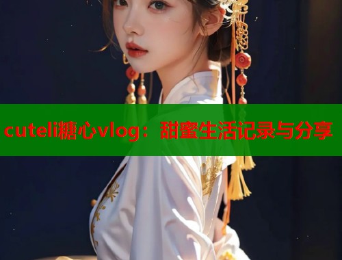 cuteli糖心vlog：甜蜜生活记录与分享