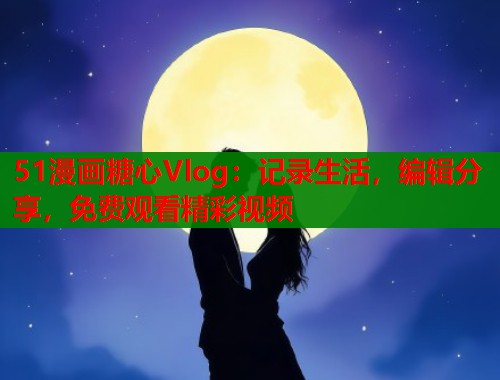 51漫画糖心Vlog：记录生活，编辑分享，免费观看精彩视频