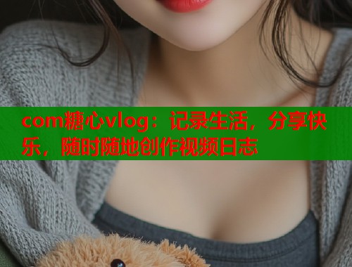 com糖心vlog：记录生活，分享快乐，随时随地创作视频日志