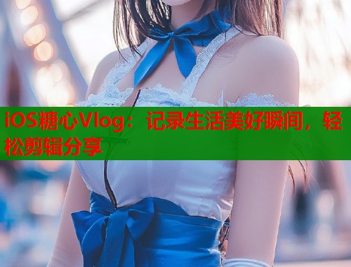 iOS糖心Vlog：记录生活美好瞬间，轻松剪辑分享
