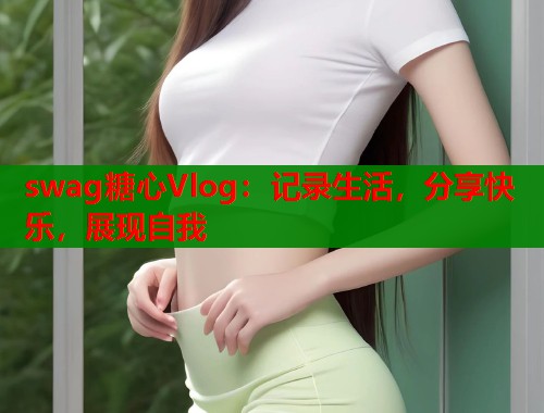 swag糖心Vlog：记录生活，分享快乐，展现自我