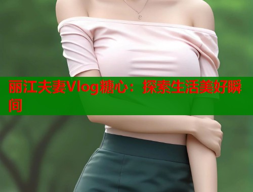 丽江夫妻Vlog糖心：探索生活美好瞬间