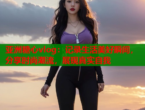 亚洲糖心vlog：记录生活美好瞬间，分享时尚潮流，展现真实自我