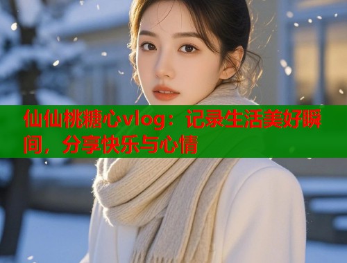 仙仙桃糖心vlog：记录生活美好瞬间，分享快乐与心情