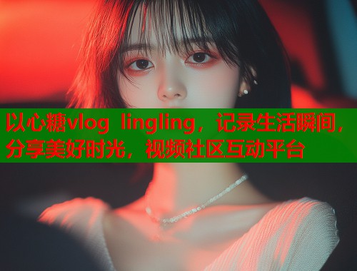 以心糖vlog lingling，记录生活瞬间，分享美好时光，视频社区互动平台