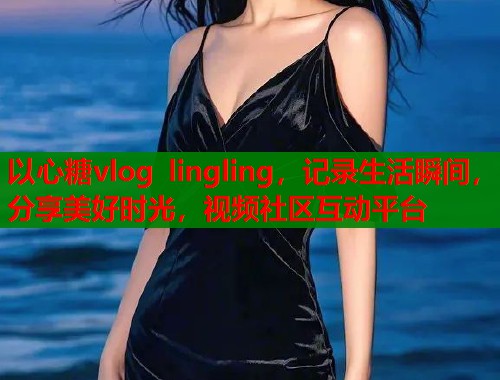 以心糖vlog lingling，记录生活瞬间，分享美好时光，视频社区互动平台
