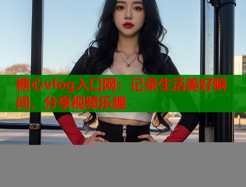 糖心vlog入口网：记录生活美好瞬间，分享视频乐趣