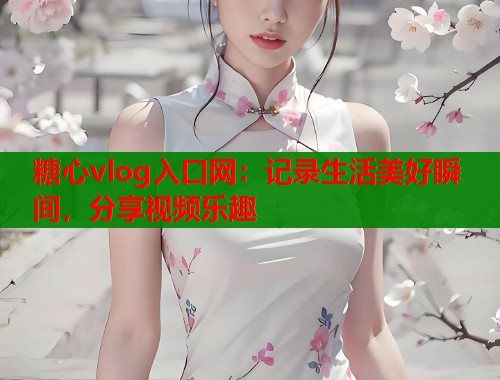 糖心vlog入口网：记录生活美好瞬间，分享视频乐趣