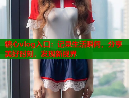 糖心vlog入口：记录生活瞬间，分享美好时刻，发现新视界