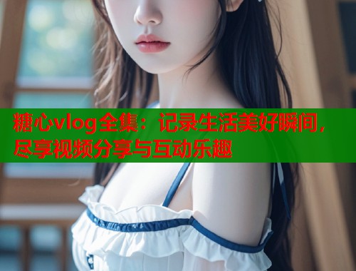 糖心vlog全集：记录生活美好瞬间，尽享视频分享与互动乐趣