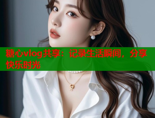 糖心vlog共享：记录生活瞬间，分享快乐时光