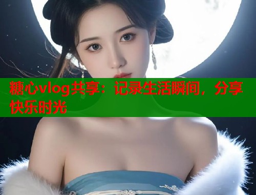糖心vlog共享：记录生活瞬间，分享快乐时光