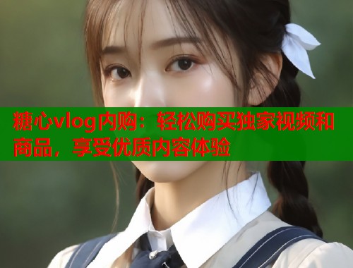 糖心vlog内购：轻松购买独家视频和商品，享受优质内容体验