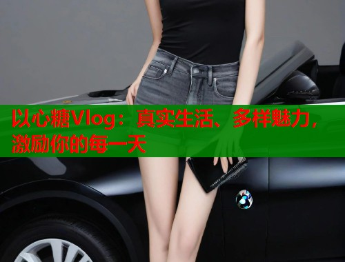 以心糖Vlog：真实生活、多样魅力，激励你的每一天