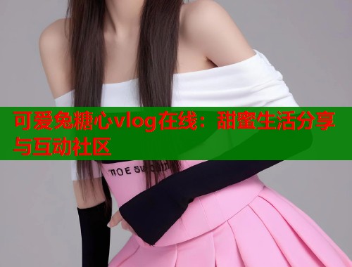 可爱兔糖心vlog在线：甜蜜生活分享与互动社区