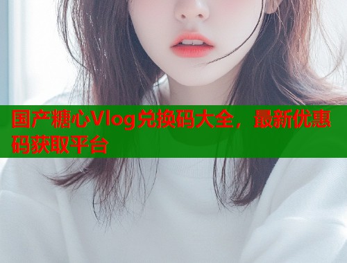 国产糖心Vlog兑换码大全，最新优惠码获取平台