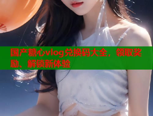 国产糖心vlog兑换码大全，领取奖励、解锁新体验