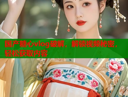 国产糖心vlog破解，解锁视频秘密，轻松获取内容
