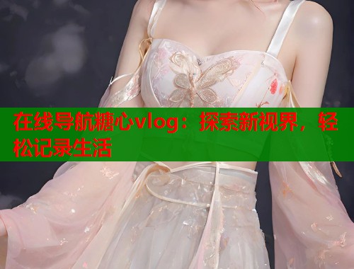 在线导航糖心vlog：探索新视界，轻松记录生活