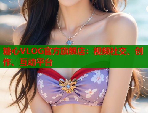 糖心VLOG官方旗舰店：视频社交、创作、互动平台
