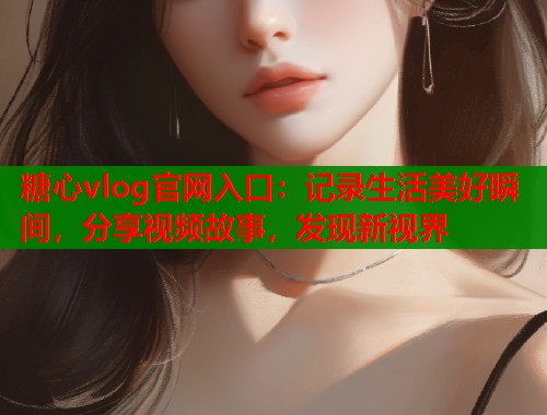 糖心vlog官网入口：记录生活美好瞬间，分享视频故事，发现新视界