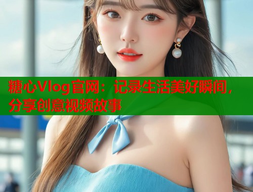 糖心Vlog官网：记录生活美好瞬间，分享创意视频故事