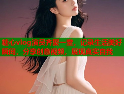 糖心vlog演员齐聚一堂，记录生活美好瞬间，分享创意视频，展现真实自我