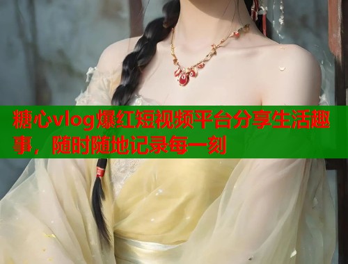 糖心vlog爆红短视频平台分享生活趣事，随时随地记录每一刻