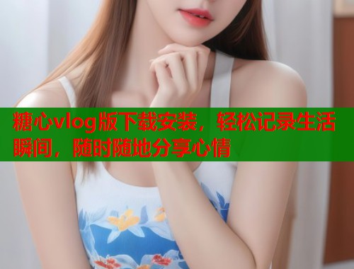 糖心vlog版下载安装，轻松记录生活瞬间，随时随地分享心情